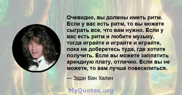 Очевидно, вы должны иметь ритм. Если у вас есть ритм, то вы можете сыграть все, что вам нужно. Если у вас есть ритм и любите музыку, тогда играйте и играйте и играйте, пока не доберетесь туда, где хотите получить. Если