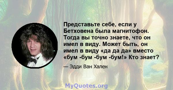 Представьте себе, если у Бетховена была магнитофон. Тогда вы точно знаете, что он имел в виду. Может быть, он имел в виду «да да да» вместо «бум -бум -бум -бум!» Кто знает?