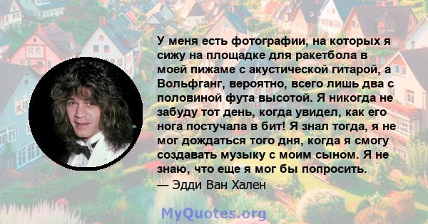 У меня есть фотографии, на которых я сижу на площадке для ракетбола в моей пижаме с акустической гитарой, а Вольфганг, вероятно, всего лишь два с половиной фута высотой. Я никогда не забуду тот день, когда увидел, как