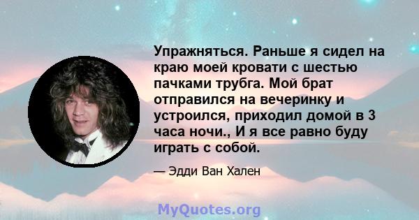 Упражняться. Раньше я сидел на краю моей кровати с шестью пачками трубга. Мой брат отправился на вечеринку и устроился, приходил домой в 3 часа ночи., И я все равно буду играть с собой.