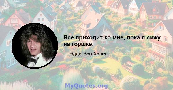 Все приходит ко мне, пока я сижу на горшке.