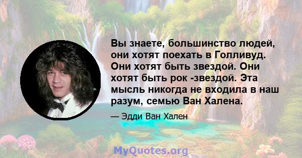 Вы знаете, большинство людей, они хотят поехать в Голливуд. Они хотят быть звездой. Они хотят быть рок -звездой. Эта мысль никогда не входила в наш разум, семью Ван Халена.