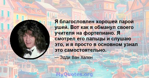 Я благословлен хорошей парой ушей. Вот как я обманул своего учителя на фортепиано. Я смотрел его пальцы и слушаю это, и я просто в основном узнал это самостоятельно.