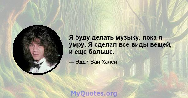 Я буду делать музыку, пока я умру. Я сделал все виды вещей, и еще больше.