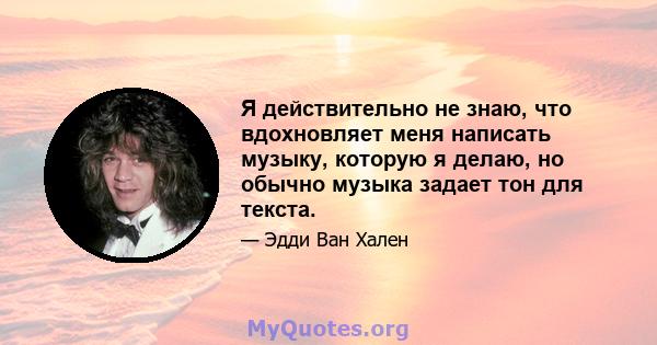 Я действительно не знаю, что вдохновляет меня написать музыку, которую я делаю, но обычно музыка задает тон для текста.