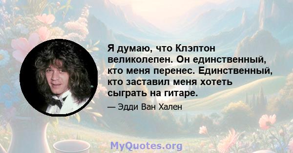 Я думаю, что Клэптон великолепен. Он единственный, кто меня перенес. Единственный, кто заставил меня хотеть сыграть на гитаре.