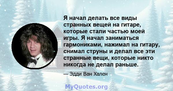 Я начал делать все виды странных вещей на гитаре, которые стали частью моей игры. Я начал заниматься гармониками, нажимал на гитару, снимал струны и делал все эти странные вещи, которые никто никогда не делал раньше.