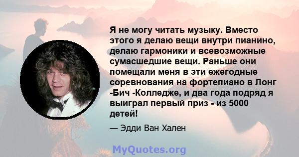 Я не могу читать музыку. Вместо этого я делаю вещи внутри пианино, делаю гармоники и всевозможные сумасшедшие вещи. Раньше они помещали меня в эти ежегодные соревнования на фортепиано в Лонг -Бич -Колледже, и два года