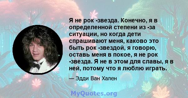 Я не рок -звезда. Конечно, я в определенной степени из -за ситуации, но когда дети спрашивают меня, каково это быть рок -звездой, я говорю, оставь меня в покое, я не рок -звезда. Я не в этом для славы, я в ней, потому