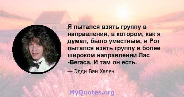 Я пытался взять группу в направлении, в котором, как я думал, было уместным, и Рот пытался взять группу в более широком направлении Лас -Вегаса. И там он есть.