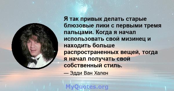 Я так привык делать старые блюзовые лики с первыми тремя пальцами. Когда я начал использовать свой мизинец и находить больше распространенных вещей, тогда я начал получать свой собственный стиль.