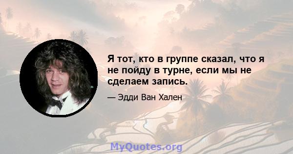 Я тот, кто в группе сказал, что я не пойду в турне, если мы не сделаем запись.