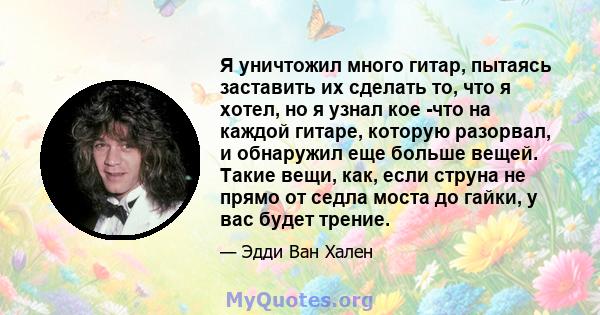 Я уничтожил много гитар, пытаясь заставить их сделать то, что я хотел, но я узнал кое -что на каждой гитаре, которую разорвал, и обнаружил еще больше вещей. Такие вещи, как, если струна не прямо от седла моста до гайки, 