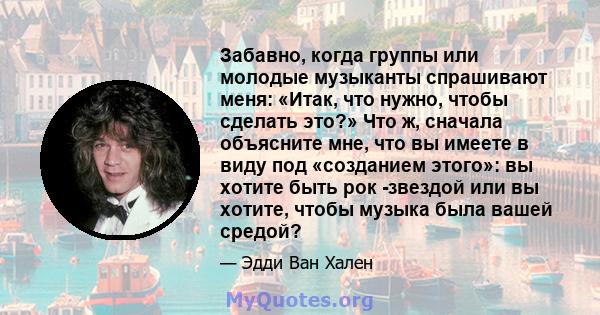 Забавно, когда группы или молодые музыканты спрашивают меня: «Итак, что нужно, чтобы сделать это?» Что ж, сначала объясните мне, что вы имеете в виду под «созданием этого»: вы хотите быть рок -звездой или вы хотите,