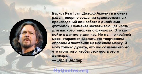 Басист Pearl Jam Джефф Аммент и я очень рады, говоря о создании художественных произведений или работе с дизайнами футболок. Наименее захватывающая часть для нас - это говорить о финансах; Это как пойти к дантисту для