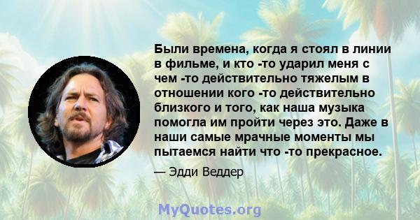 Были времена, когда я стоял в линии в фильме, и кто -то ударил меня с чем -то действительно тяжелым в отношении кого -то действительно близкого и того, как наша музыка помогла им пройти через это. Даже в наши самые