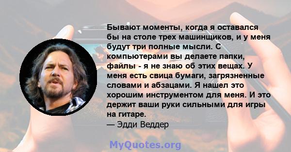 Бывают моменты, когда я оставался бы на столе трех машинщиков, и у меня будут три полные мысли. С компьютерами вы делаете папки, файлы - я не знаю об этих вещах. У меня есть свица бумаги, загрязненные словами и