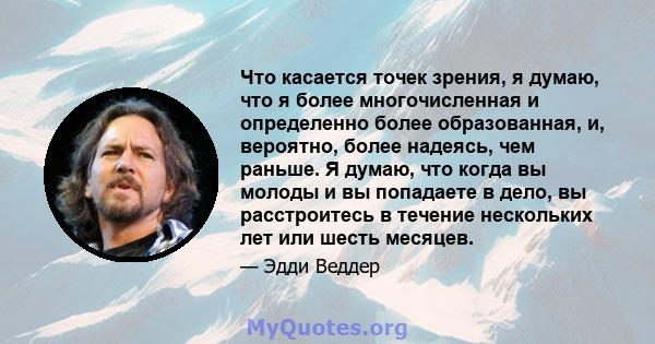 Что касается точек зрения, я думаю, что я более многочисленная и определенно более образованная, и, вероятно, более надеясь, чем раньше. Я думаю, что когда вы молоды и вы попадаете в дело, вы расстроитесь в течение