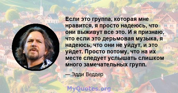 Если это группа, которая мне нравится, я просто надеюсь, что они выживут все это. И я признаю, что если это дерьмовая музыка, я надеюсь, что они не уйдут, и это уйдет. Просто потому, что на их месте следует услышать