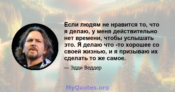 Если людям не нравится то, что я делаю, у меня действительно нет времени, чтобы услышать это. Я делаю что -то хорошее со своей жизнью, и я призываю их сделать то же самое.