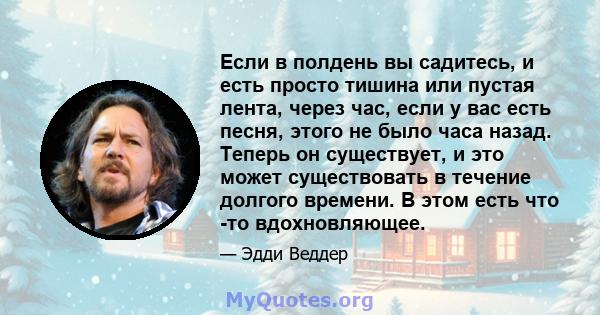 Если в полдень вы садитесь, и есть просто тишина или пустая лента, через час, если у вас есть песня, этого не было часа назад. Теперь он существует, и это может существовать в течение долгого времени. В этом есть что