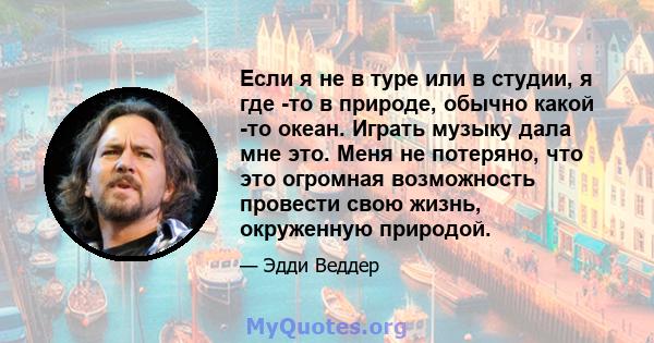 Если я не в туре или в студии, я где -то в природе, обычно какой -то океан. Играть музыку дала мне это. Меня не потеряно, что это огромная возможность провести свою жизнь, окруженную природой.