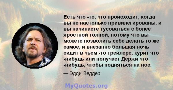 Есть что -то, что происходит, когда вы не настолько привилегированы, и вы начинаете тусоваться с более яростной толпой, потому что вы можете позволить себе делать то же самое, и внезапно большая ночь сидит в чьем -то