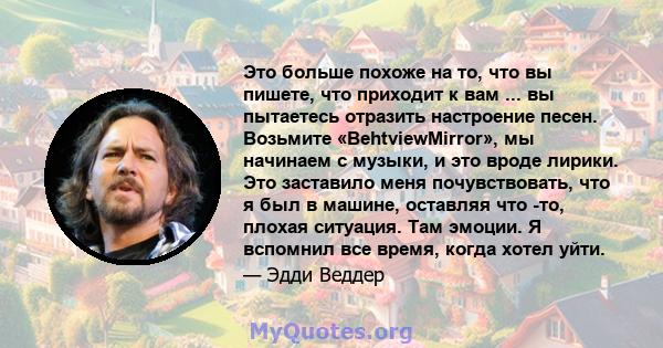 Это больше похоже на то, что вы пишете, что приходит к вам ... вы пытаетесь отразить настроение песен. Возьмите «BehtviewMirror», мы начинаем с музыки, и это вроде лирики. Это заставило меня почувствовать, что я был в