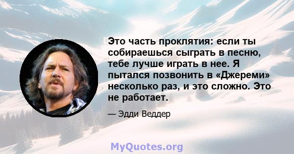 Это часть проклятия: если ты собираешься сыграть в песню, тебе лучше играть в нее. Я пытался позвонить в «Джереми» несколько раз, и это сложно. Это не работает.