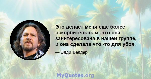 Это делает меня еще более оскорбительным, что она заинтересована в нашей группе, и она сделала что -то для убоя.