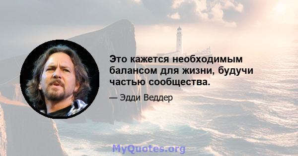 Это кажется необходимым балансом для жизни, будучи частью сообщества.