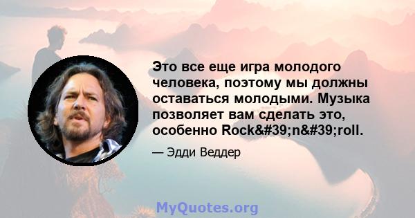 Это все еще игра молодого человека, поэтому мы должны оставаться молодыми. Музыка позволяет вам сделать это, особенно Rock'n'roll.