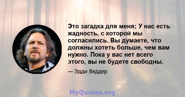 Это загадка для меня; У нас есть жадность, с которой мы согласились. Вы думаете, что должны хотеть больше, чем вам нужно. Пока у вас нет всего этого, вы не будете свободны.