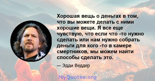 Хорошая вещь о деньгах в том, что вы можете делать с ними хорошие вещи. Я все еще чувствую, что если что -то нужно сделать или нам нужно собрать деньги для кого -то в камере смертников, мы можем найти способы сделать