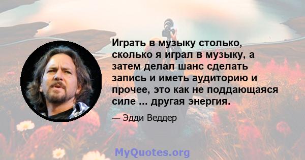 Играть в музыку столько, сколько я играл в музыку, а затем делал шанс сделать запись и иметь аудиторию и прочее, это как не поддающаяся силе ... другая энергия.