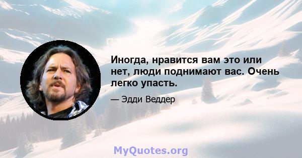 Иногда, нравится вам это или нет, люди поднимают вас. Очень легко упасть.