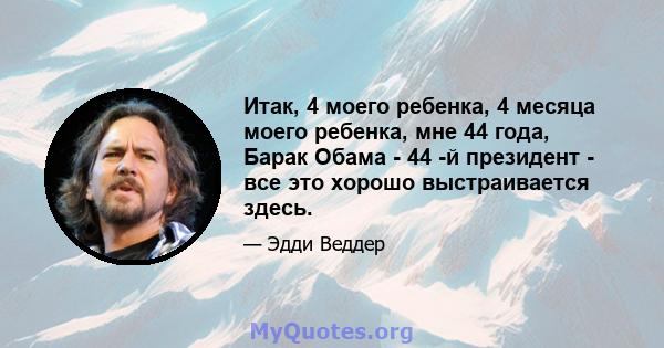 Итак, 4 моего ребенка, 4 месяца моего ребенка, мне 44 года, Барак Обама - 44 -й президент - все это хорошо выстраивается здесь.