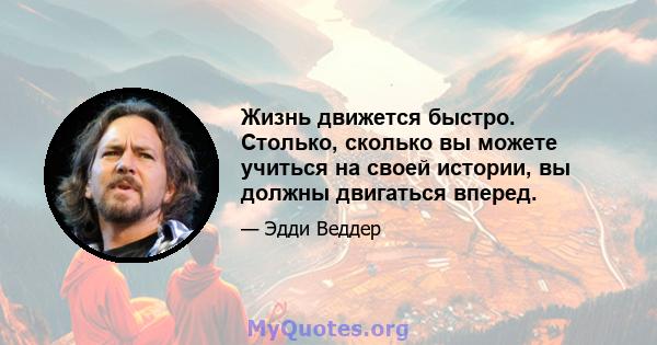 Жизнь движется быстро. Столько, сколько вы можете учиться на своей истории, вы должны двигаться вперед.