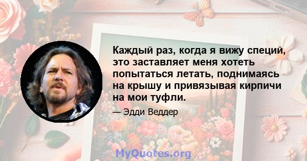 Каждый раз, когда я вижу специй, это заставляет меня хотеть попытаться летать, поднимаясь на крышу и привязывая кирпичи на мои туфли.