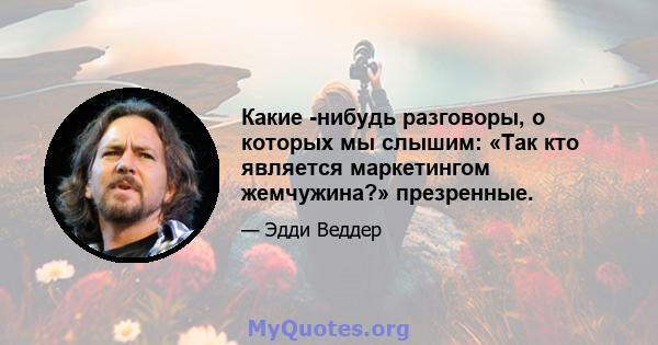 Какие -нибудь разговоры, о которых мы слышим: «Так кто является маркетингом жемчужина?» презренные.