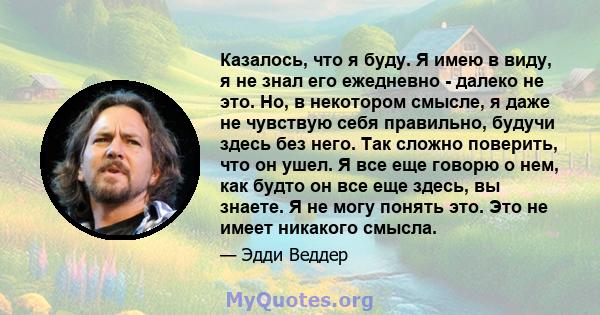 Казалось, что я буду. Я имею в виду, я не знал его ежедневно - далеко не это. Но, в некотором смысле, я даже не чувствую себя правильно, будучи здесь без него. Так сложно поверить, что он ушел. Я все еще говорю о нем,