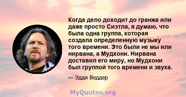 Когда дело доходит до гранжа или даже просто Сиэтла, я думаю, что была одна группа, которая создала определенную музыку того времени. Это были не мы или нирвана, а Мудхони. Нирвана доставил его миру, но Мудхони был