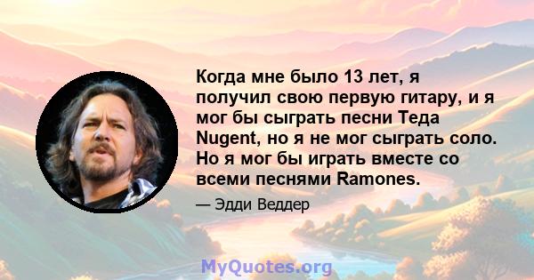 Когда мне было 13 лет, я получил свою первую гитару, и я мог бы сыграть песни Теда Nugent, но я не мог сыграть соло. Но я мог бы играть вместе со всеми песнями Ramones.