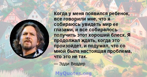 Когда у меня появился ребенок, все говорили мне, что я собираюсь увидеть мир ее глазами, и все собиралось получить этот хороший блеск. Я продолжал ждать, когда это произойдет, и подумал, что со мной была настоящая