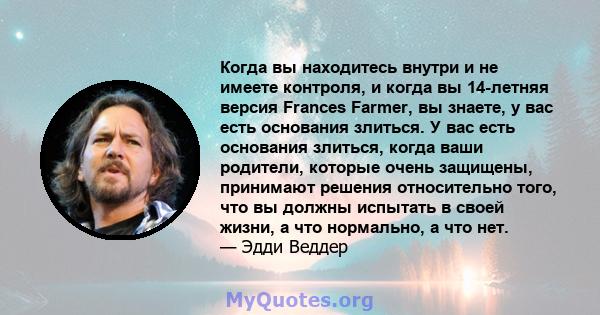 Когда вы находитесь внутри и не имеете контроля, и когда вы 14-летняя версия Frances Farmer, вы знаете, у вас есть основания злиться. У вас есть основания злиться, когда ваши родители, которые очень защищены, принимают