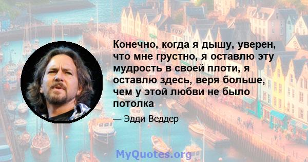 Конечно, когда я дышу, уверен, что мне грустно, я оставлю эту мудрость в своей плоти, я оставлю здесь, веря больше, чем у этой любви не было потолка