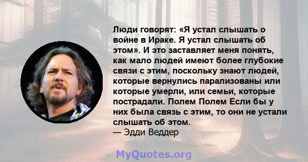 Люди говорят: «Я устал слышать о войне в Ираке. Я устал слышать об этом». И это заставляет меня понять, как мало людей имеют более глубокие связи с этим, поскольку знают людей, которые вернулись парализованы или которые 