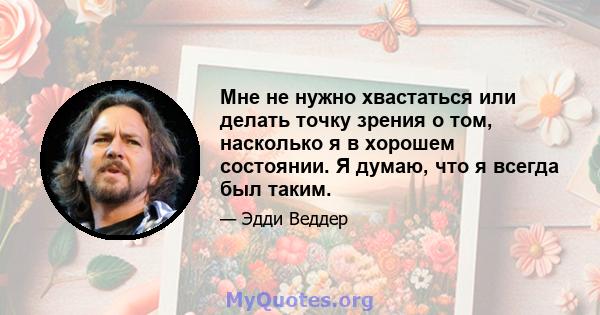 Мне не нужно хвастаться или делать точку зрения о том, насколько я в хорошем состоянии. Я думаю, что я всегда был таким.