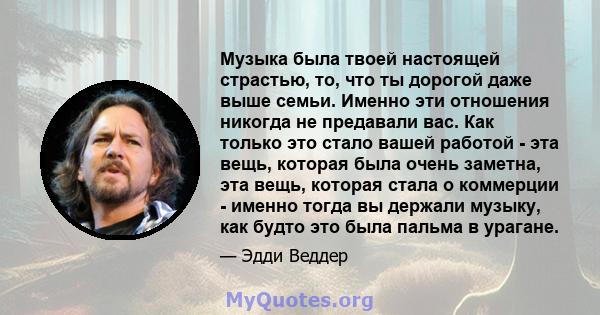 Музыка была твоей настоящей страстью, то, что ты дорогой даже выше семьи. Именно эти отношения никогда не предавали вас. Как только это стало вашей работой - эта вещь, которая была очень заметна, эта вещь, которая стала 