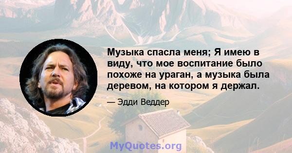 Музыка спасла меня; Я имею в виду, что мое воспитание было похоже на ураган, а музыка была деревом, на котором я держал.